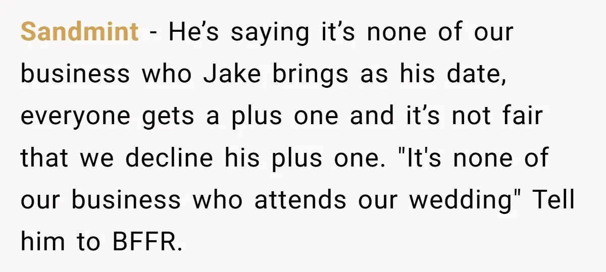 Sandmint − He’s saying it’s none of our business who Jake brings as his date, everyone gets a plus one and it’s not fair that we decline his plus one....