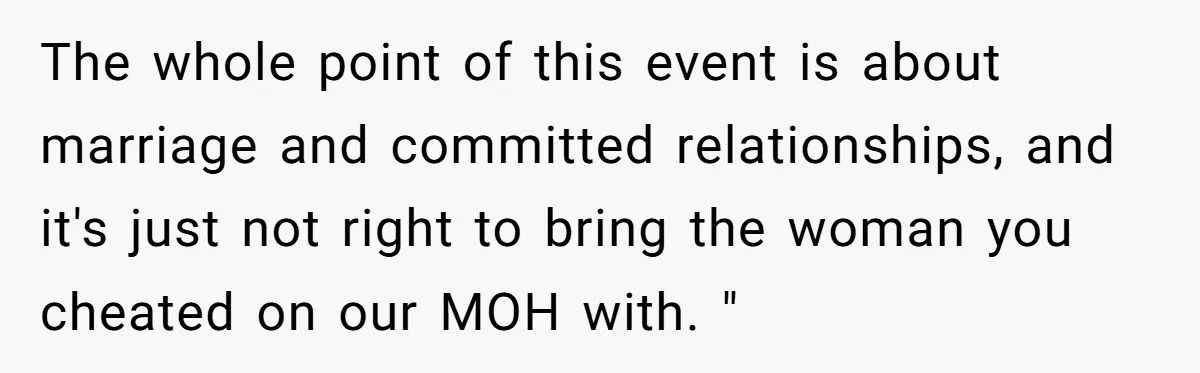 The whole point of this event is about marriage and committed relationships, and it's just not right to bring the woman you cheated on our MOH with. "