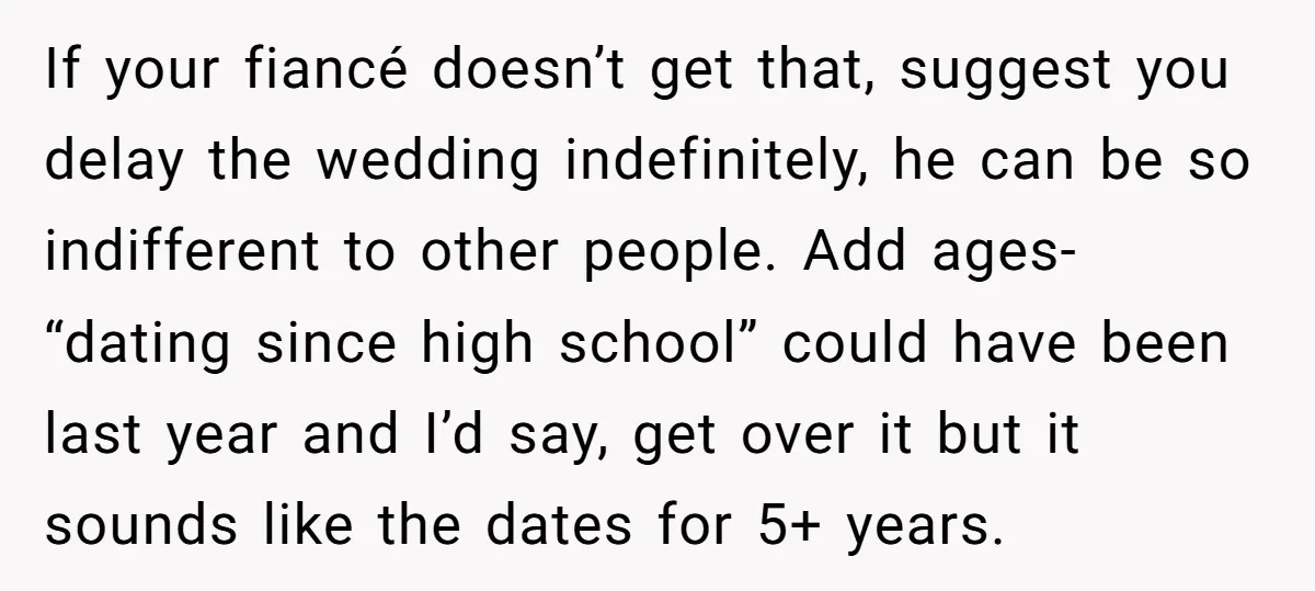 If your fiancé doesn’t get that, suggest you delay the wedding indefinitely, he can be so indifferent to other people. Add ages- “dating since high school” could have been last...