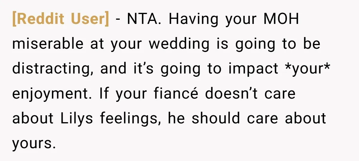 [Reddit User] − NTA. Having your MOH miserable at your wedding is going to be distracting, and it’s going to impact *your* enjoyment. If your fiancé doesn’t care about Lilys...