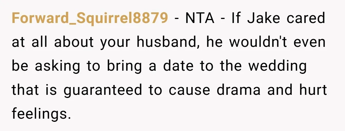 Forward_Squirrel8879 − NTA - If Jake cared at all about your husband, he wouldn't even be asking to bring a date to the wedding that is guaranteed to cause drama...