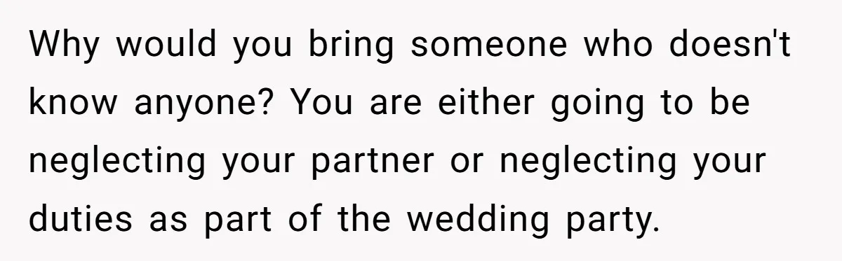 Why would you bring someone who doesn't know anyone? You are either going to be neglecting your partner or neglecting your duties as part of the wedding party.