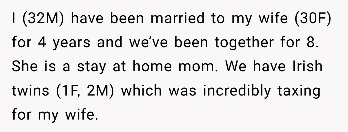I (32M) have been married to my wife (30F) for 4 years and we’ve been together for 8. She is a stay at home mom. We have Irish twins (1F,...