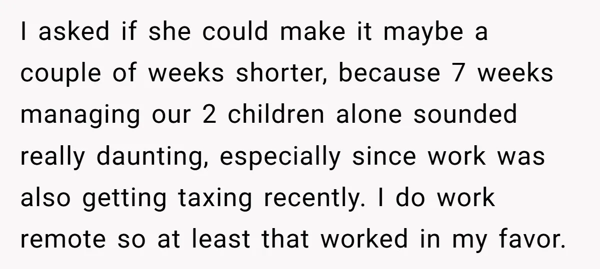 I asked if she could make it maybe a couple of weeks shorter, because 7 weeks managing our 2 children alone sounded really daunting, especially since work was also getting...