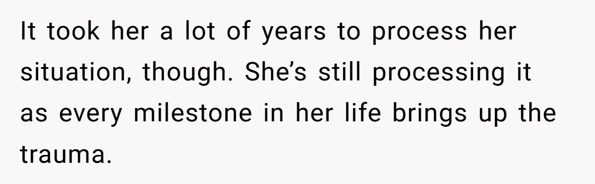 It took her a lot of years to process her situation, though. She’s still processing it as every milestone in her life brings up the trauma.