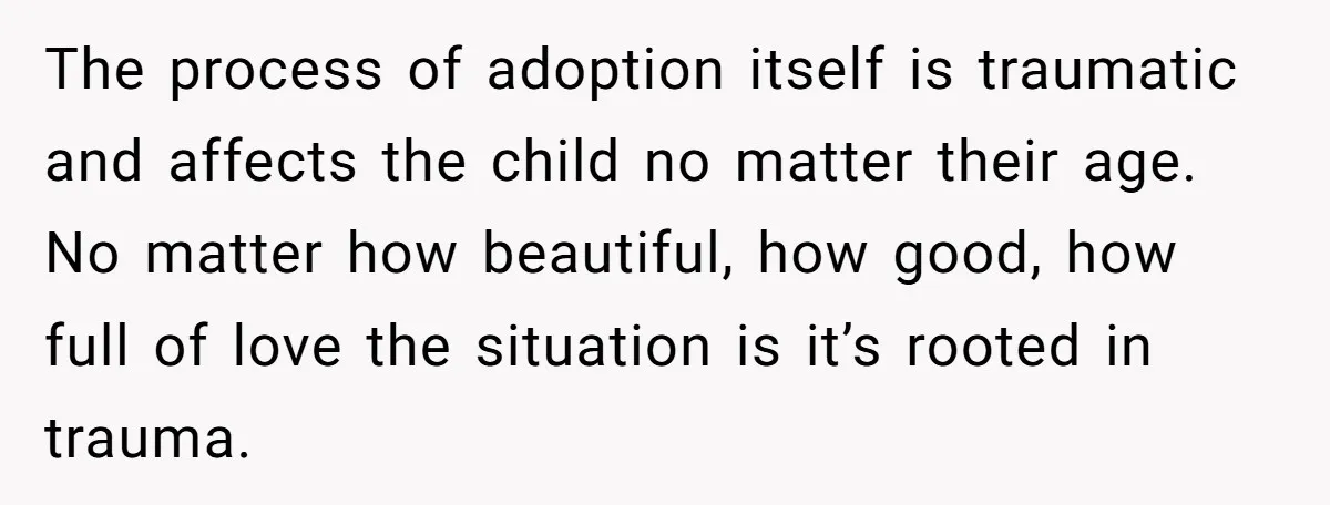 The process of adoption itself is traumatic and affects the child no matter their age. No matter how beautiful, how good, how full of love the situation is it’s rooted...
