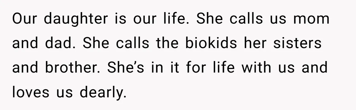 Our daughter is our life. She calls us mom and dad. She calls the biokids her sisters and brother. She’s in it for life with us and loves us dearly.