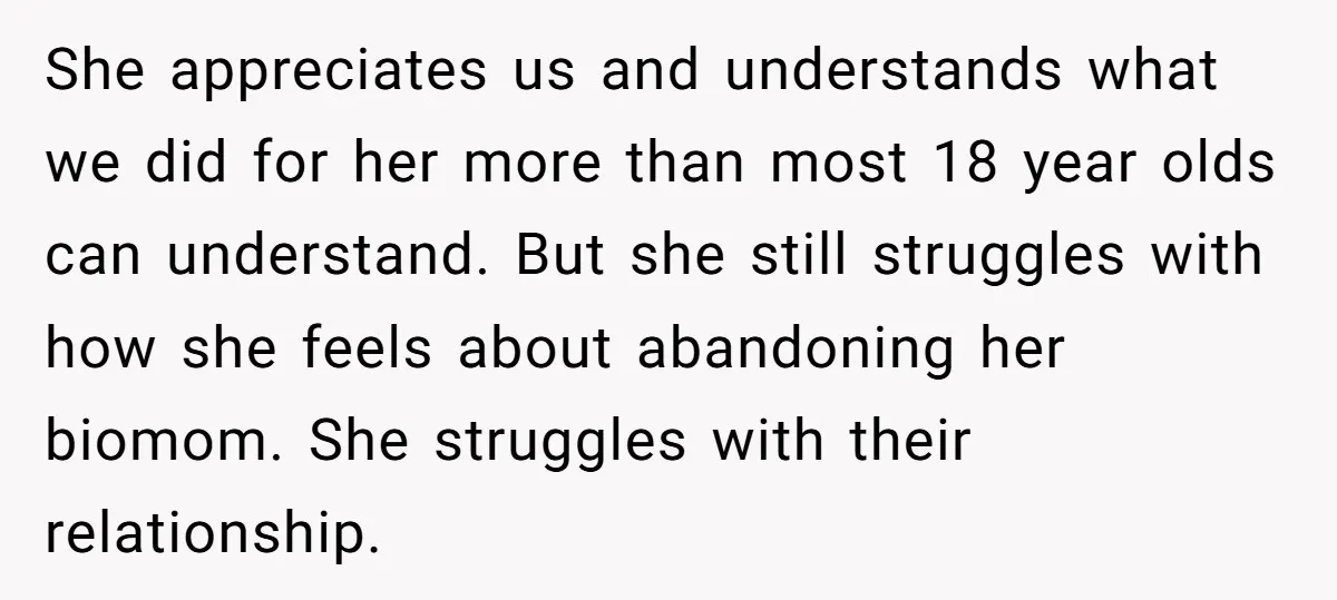She appreciates us and understands what we did for her more than most 18 year olds can understand. But she still struggles with how she feels about abandoning her biomom....