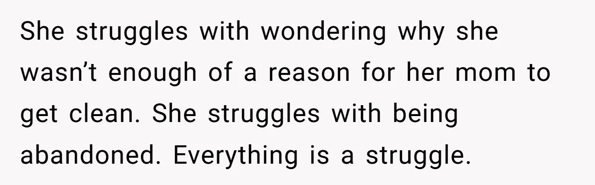 She struggles with wondering why she wasn’t enough of a reason for her mom to get clean. She struggles with being abandoned. Everything is a struggle.