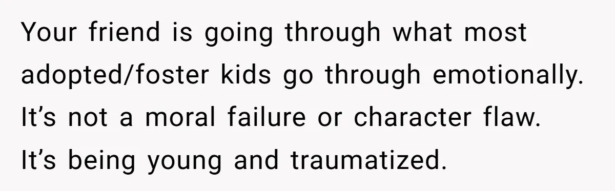 Your friend is going through what most adopted/foster kids go through emotionally. It’s not a moral failure or character flaw. It’s being young and traumatized.