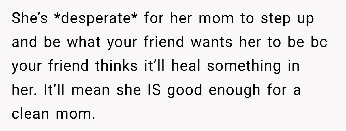 She’s *desperate* for her mom to step up and be what your friend wants her to be bc your friend thinks it’ll heal something in her. It’ll mean she IS...