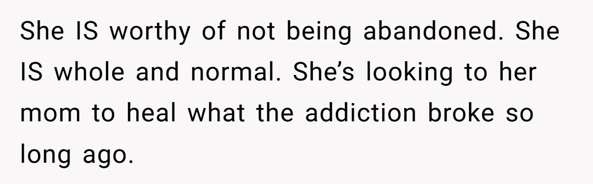She IS worthy of not being abandoned. She IS whole and normal. She’s looking to her mom to heal what the addiction broke so long ago.