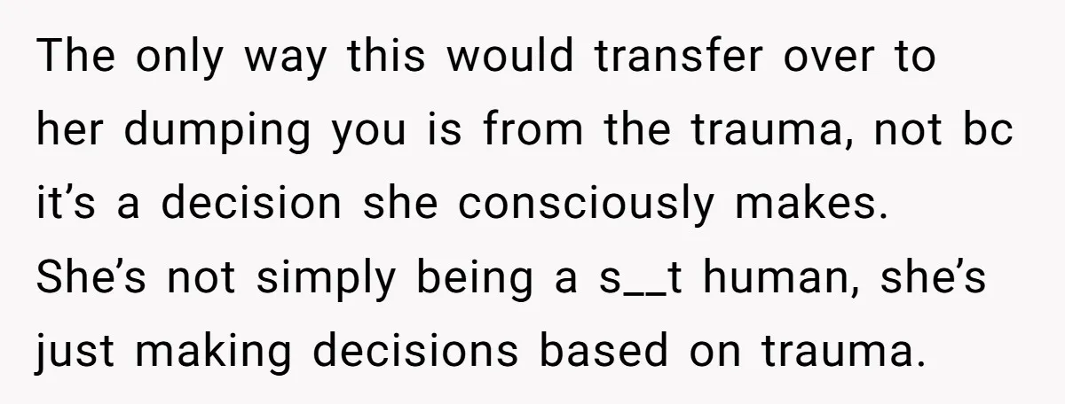 The only way this would transfer over to her dumping you is from the trauma, not bc it’s a decision she consciously makes. She’s not simply being a s__t human,...