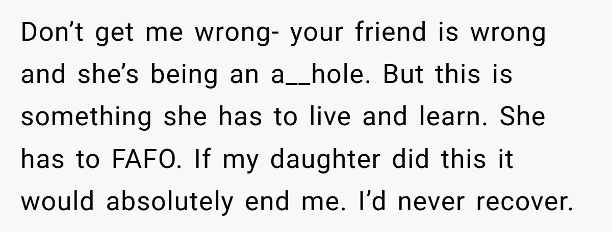 Don’t get me wrong- your friend is wrong and she’s being an a__hole. But this is something she has to live and learn. She has to FAFO. If my daughter...
