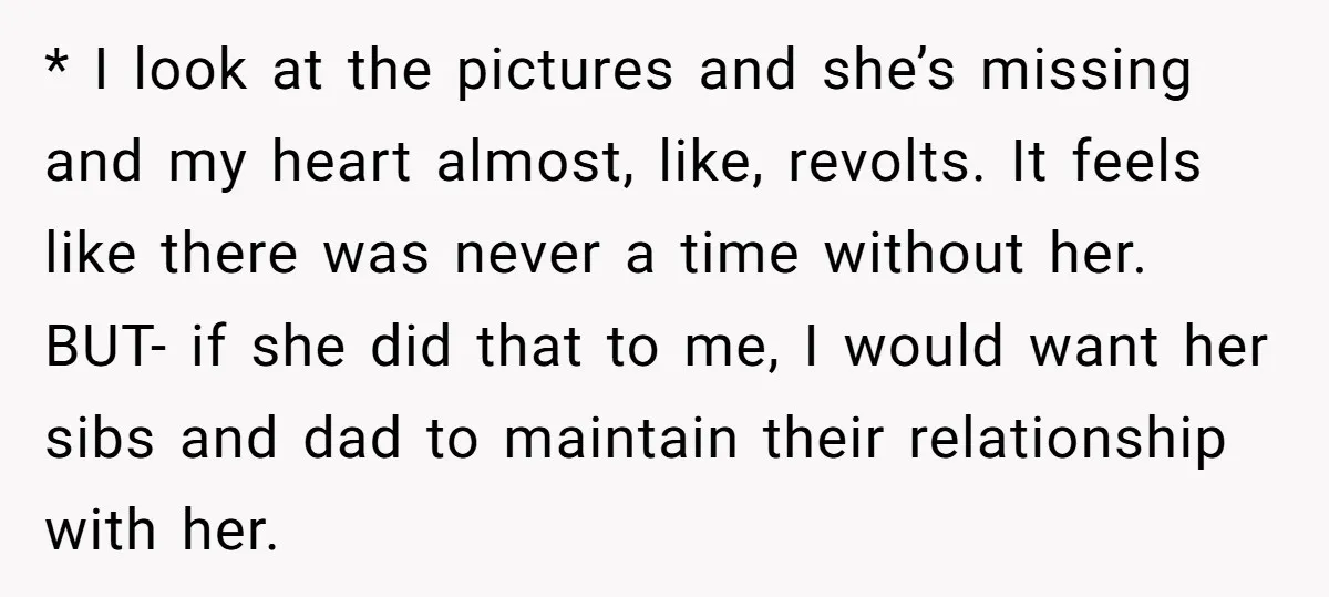 * I look at the pictures and she’s missing and my heart almost, like, revolts. It feels like there was never a time without her. BUT- if she did that...