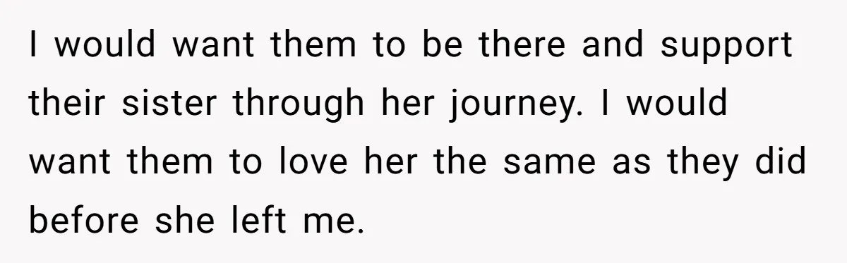 I would want them to be there and support their sister through her journey. I would want them to love her the same as they did before she left me.