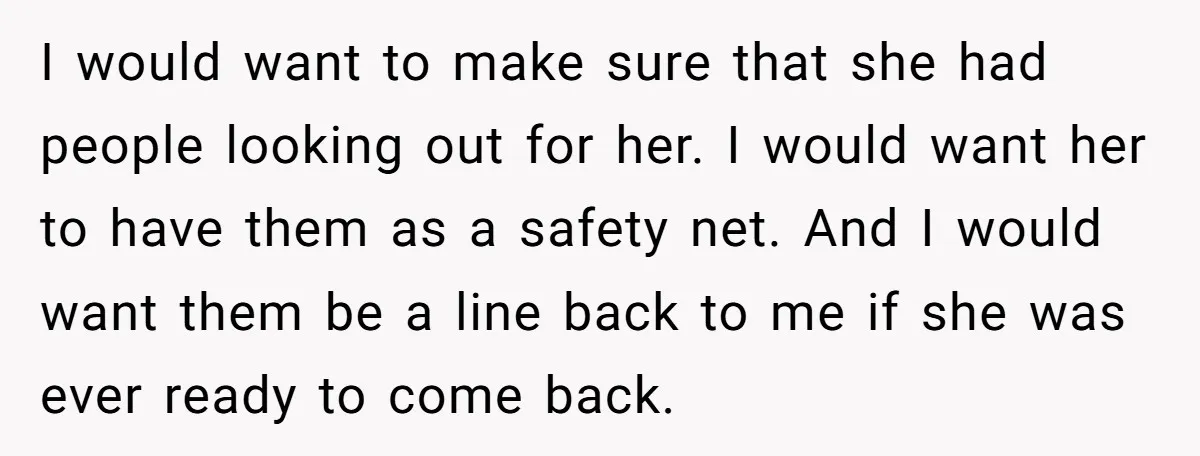 I would want to make sure that she had people looking out for her. I would want her to have them as a safety net. And I would want them...