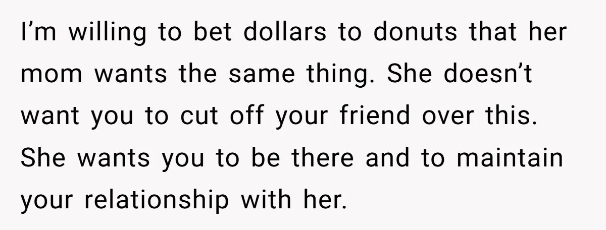 I’m willing to bet dollars to donuts that her mom wants the same thing. She doesn’t want you to cut off your friend over this. She wants you to be...