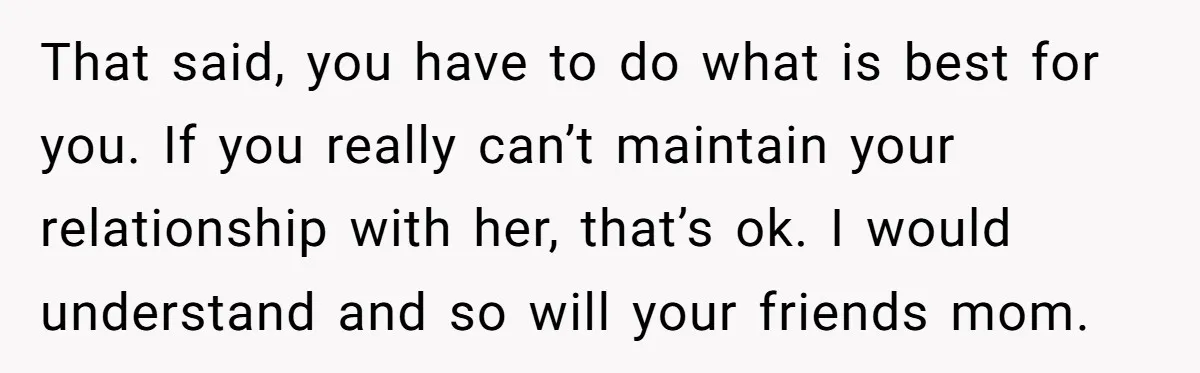 That said, you have to do what is best for you. If you really can’t maintain your relationship with her, that’s ok. I would understand and so will your friends...