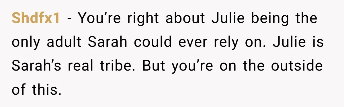 Shdfx1 − You’re right about Julie being the only adult Sarah could ever rely on. Julie is Sarah’s real tribe. But you’re on the outside of this.