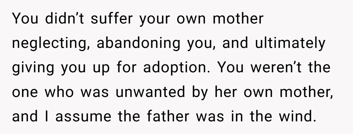You didn’t suffer your own mother neglecting, abandoning you, and ultimately giving you up for adoption. You weren’t the one who was unwanted by her own mother, and I assume...