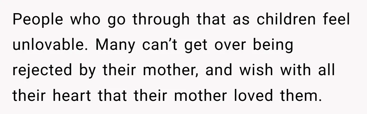 People who go through that as children feel unlovable. Many can’t get over being rejected by their mother, and wish with all their heart that their mother loved them.