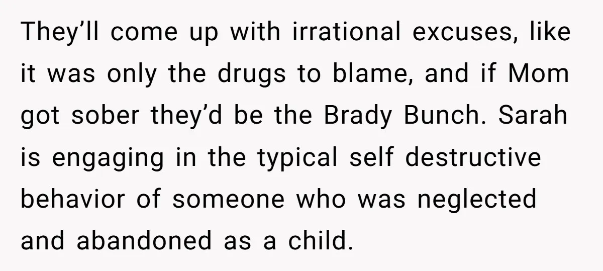 They’ll come up with irrational excuses, like it was only the drugs to blame, and if Mom got sober they’d be the Brady Bunch. Sarah is engaging in the typical...