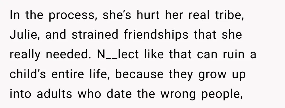 In the process, she’s hurt her real tribe, Julie, and strained friendships that she really needed. N__lect like that can ruin a child’s entire life, because they grow up into...