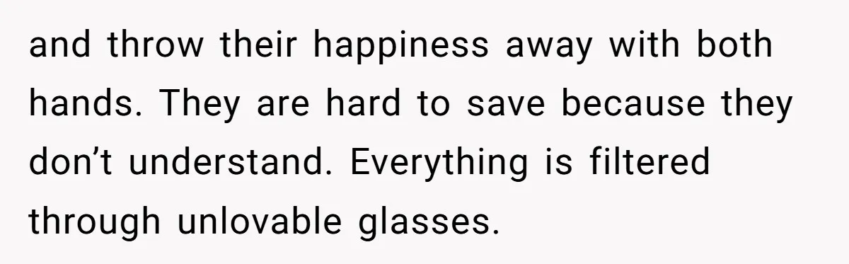 and throw their happiness away with both hands. They are hard to save because they don’t understand. Everything is filtered through unlovable glasses.