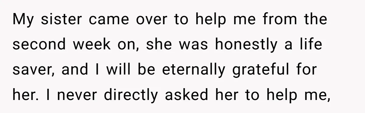 My sister came over to help me from the second week on, she was honestly a life saver, and I will be eternally grateful for her. I never directly asked...