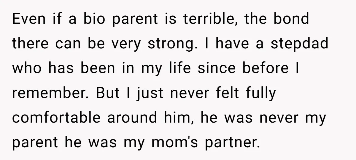 Even if a bio parent is terrible, the bond there can be very strong. I have a stepdad who has been in my life since before I remember. But I...