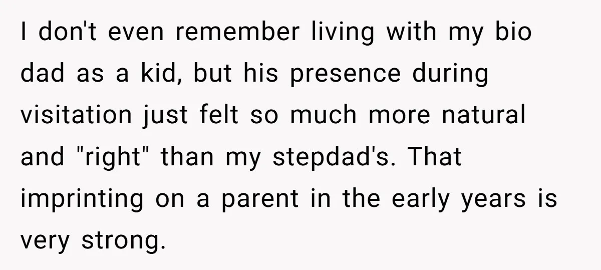 I don't even remember living with my bio dad as a kid, but his presence during visitation just felt so much more natural and "right" than my stepdad's. That imprinting...