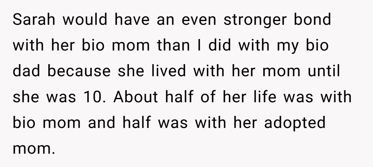 Sarah would have an even stronger bond with her bio mom than I did with my bio dad because she lived with her mom until she was 10. About half...