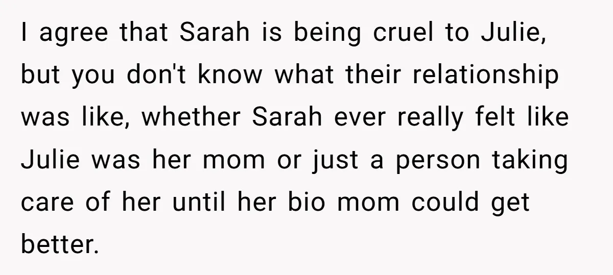 I agree that Sarah is being cruel to Julie, but you don't know what their relationship was like, whether Sarah ever really felt like Julie was her mom or just...