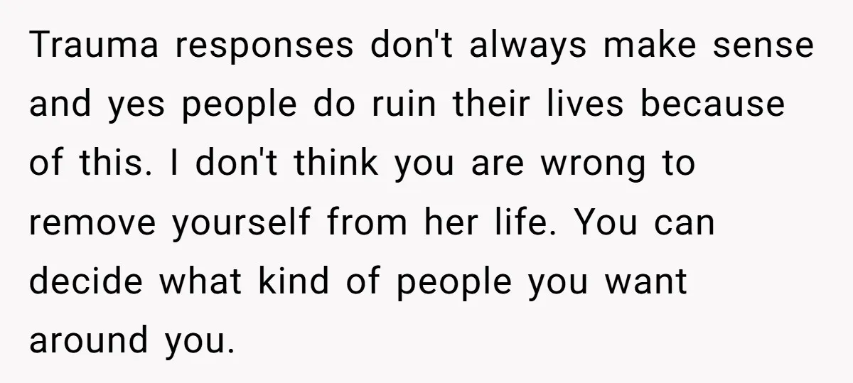 Trauma responses don't always make sense and yes people do ruin their lives because of this. I don't think you are wrong to remove yourself from her life. You can...