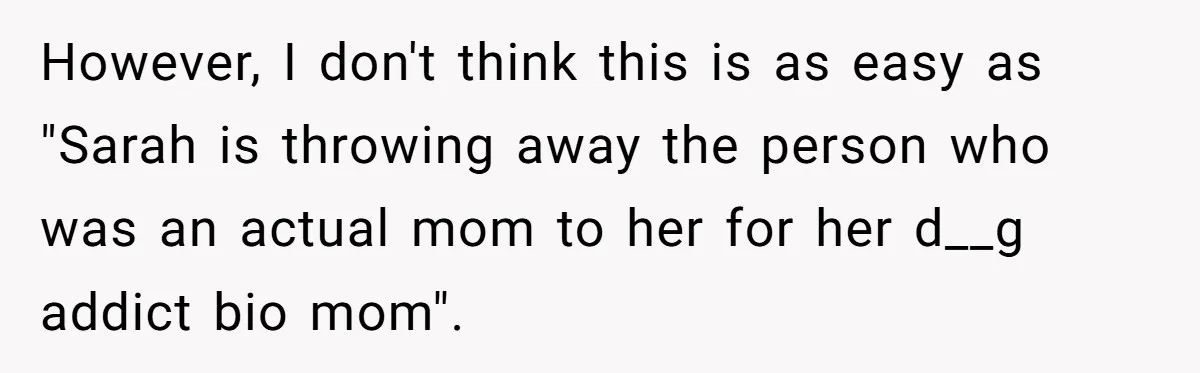 However, I don't think this is as easy as "Sarah is throwing away the person who was an actual mom to her for her d__g addict bio mom".