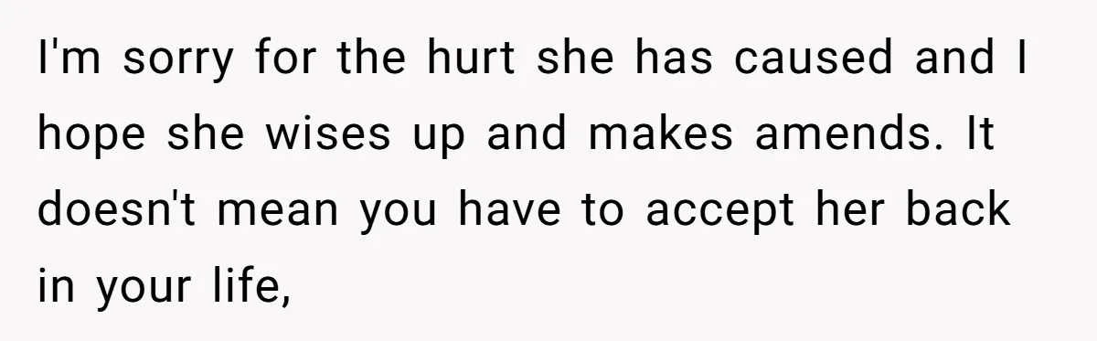 I'm sorry for the hurt she has caused and I hope she wises up and makes amends. It doesn't mean you have to accept her back in your life,