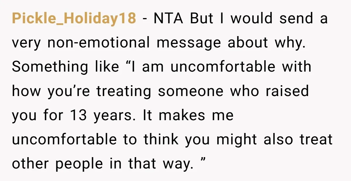 Pickle_Holiday18 − NTA But I would send a very non-emotional message about why. Something like “I am uncomfortable with how you’re treating someone who raised you for 13 years. It...