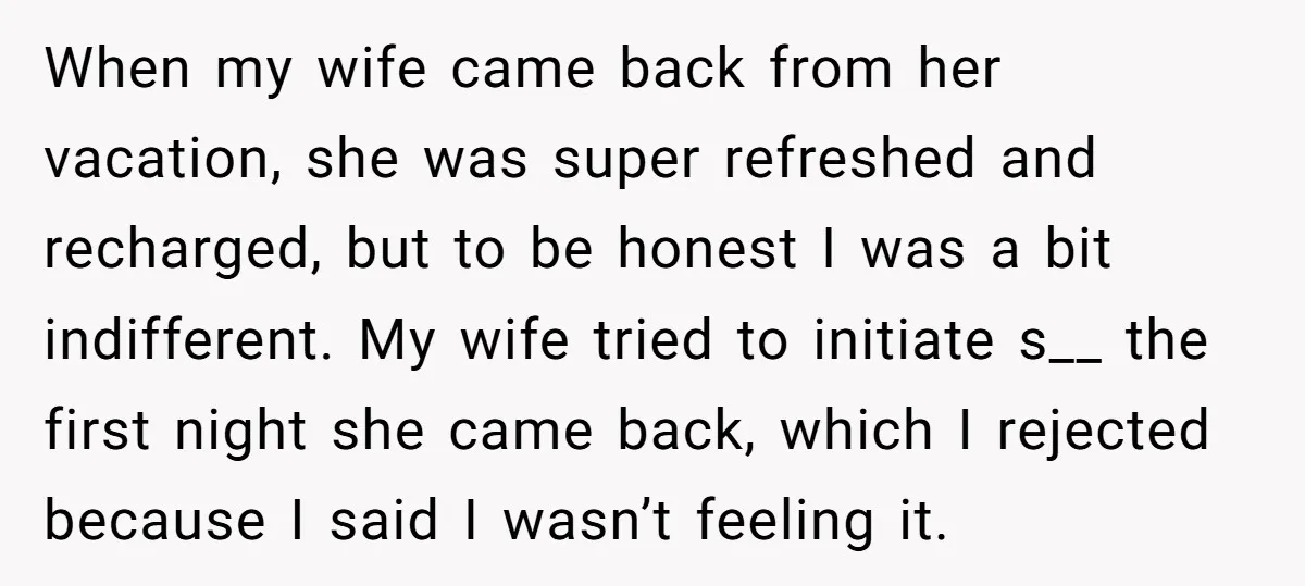 When my wife came back from her vacation, she was super refreshed and recharged, but to be honest I was a bit indifferent. My wife tried to initiate s__ the...
