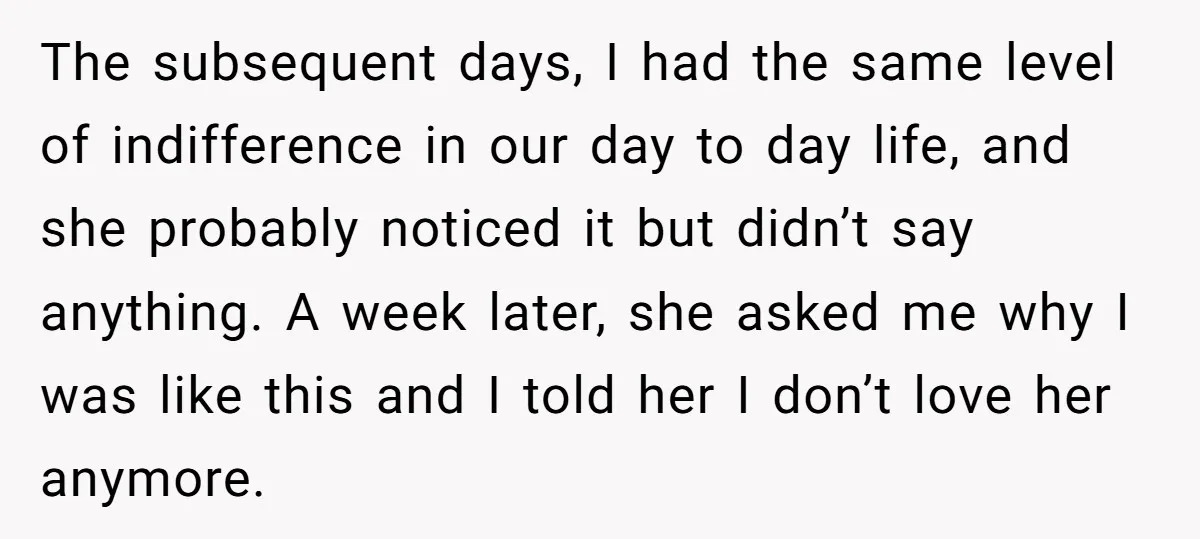 The subsequent days, I had the same level of indifference in our day to day life, and she probably noticed it but didn’t say anything. A week later, she asked...