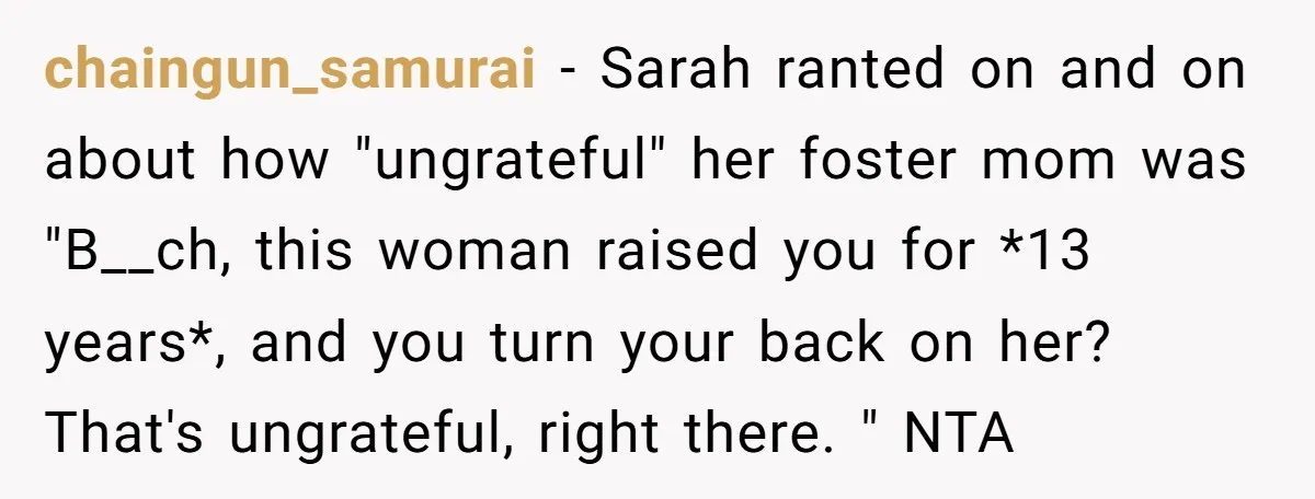 chaingun_samurai − Sarah ranted on and on about how "ungrateful" her foster mom was "B__ch, this woman raised you for *13 years*, and you turn your back on her? That's...