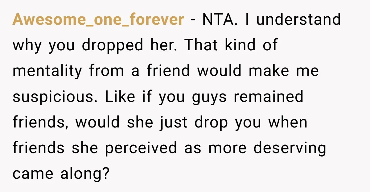 Awesome_one_forever − NTA. I understand why you dropped her. That kind of mentality from a friend would make me suspicious. Like if you guys remained friends, would she just drop...