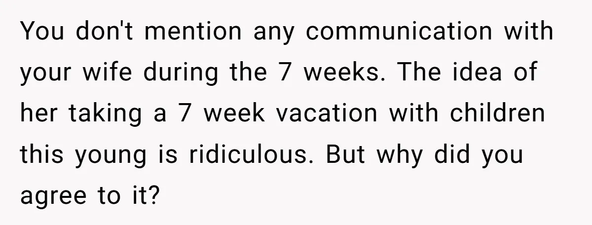 You don't mention any communication with your wife during the 7 weeks. The idea of her taking a 7 week vacation with children this young is ridiculous. But why did...