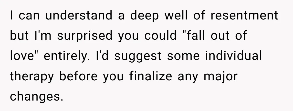 I can understand a deep well of resentment but I'm surprised you could "fall out of love" entirely. I'd suggest some individual therapy before you finalize any major changes.