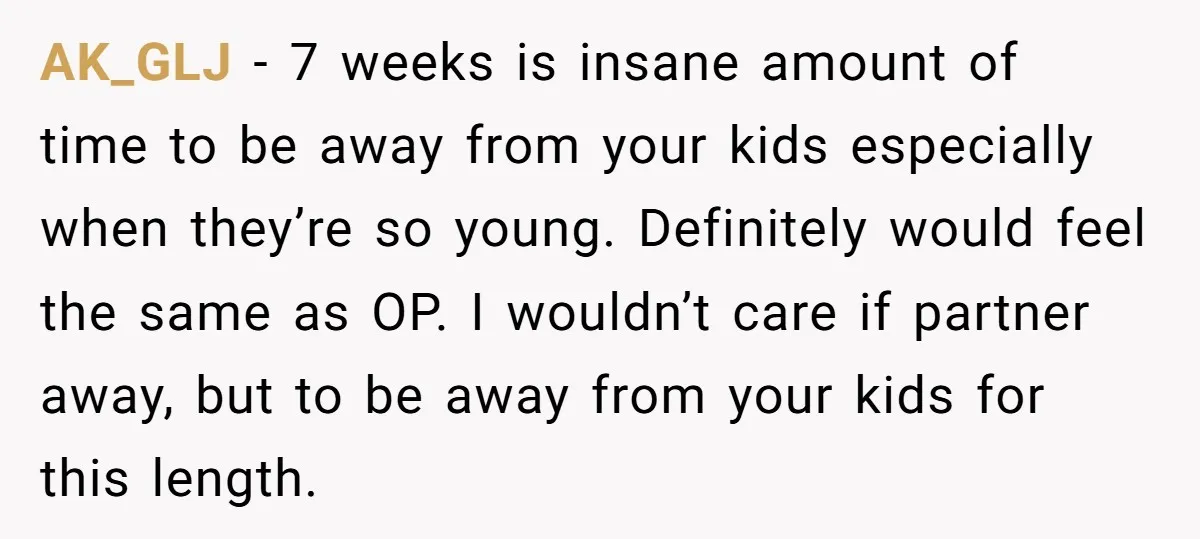 AK_GLJ − 7 weeks is insane amount of time to be away from your kids especially when they’re so young. Definitely would feel the same as OP. I wouldn’t care...