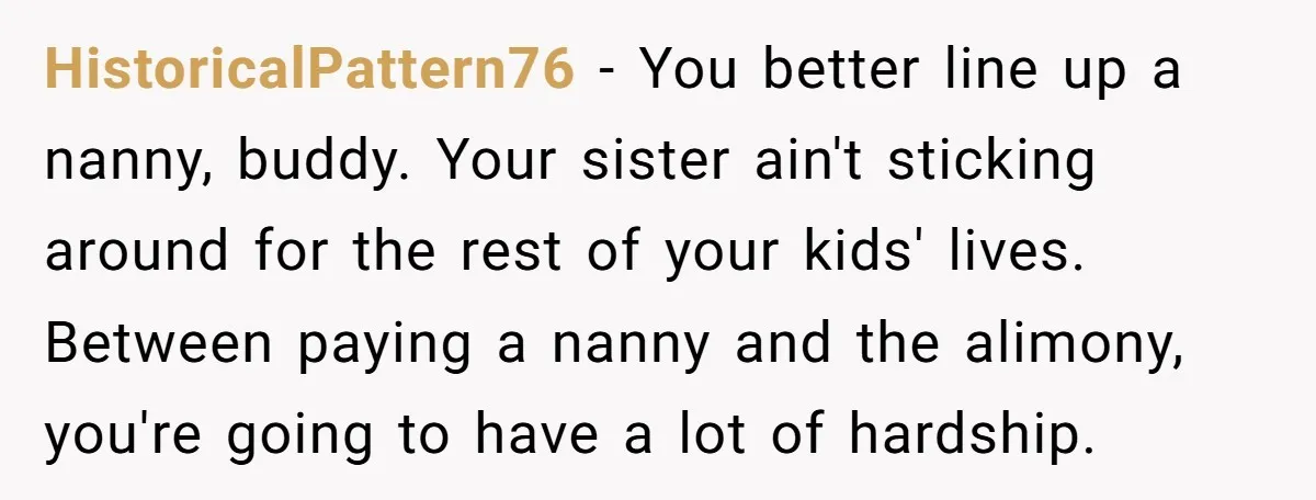 HistoricalPattern76 − You better line up a nanny, buddy. Your sister ain't sticking around for the rest of your kids' lives. Between paying a nanny and the alimony, you're going...