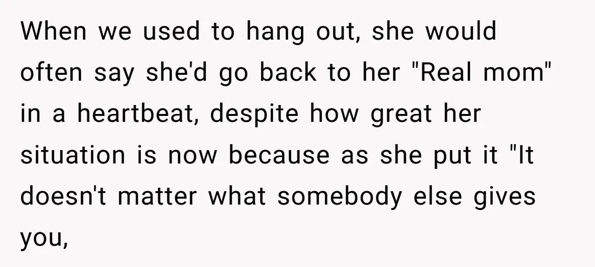 When we used to hang out, she would often say she'd go back to her "Real mom" in a heartbeat, despite how great her situation is now because as she...