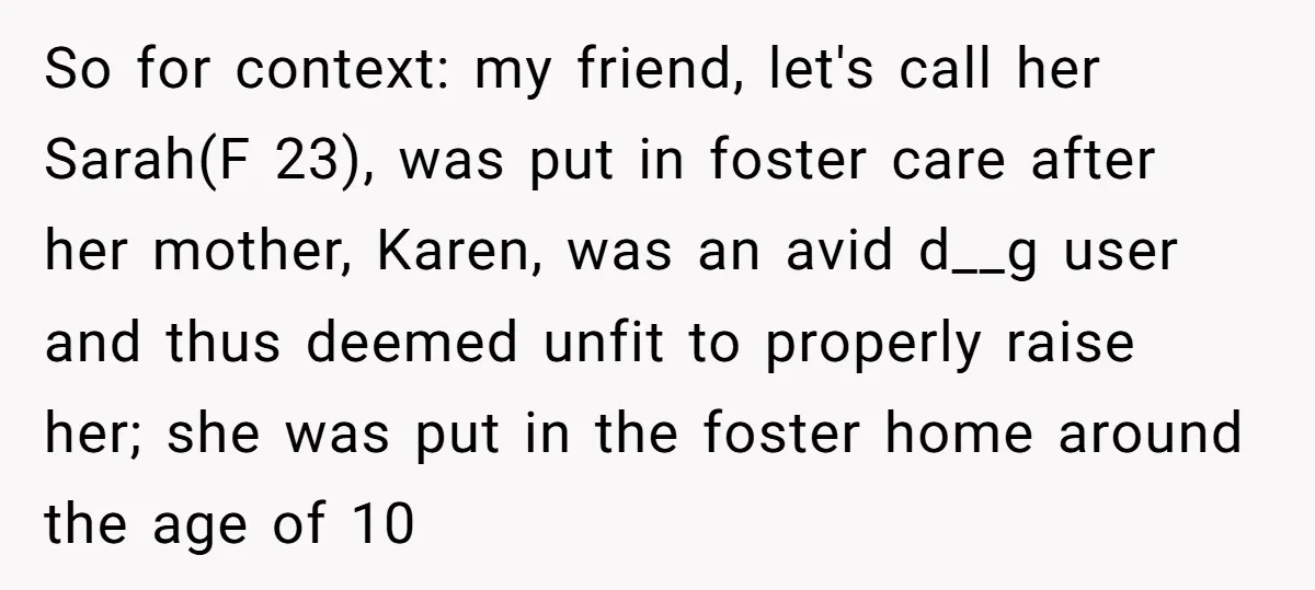 So for context: my friend, let's call her Sarah(F 23), was put in foster care after her mother, Karen, was an avid d__g user and thus deemed unfit to properly...
