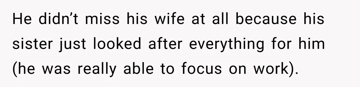 He didn’t miss his wife at all because his sister just looked after everything for him (he was really able to focus on work).