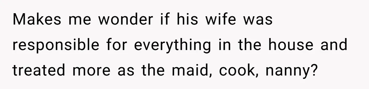 Makes me wonder if his wife was responsible for everything in the house and treated more as the maid, cook, nanny?